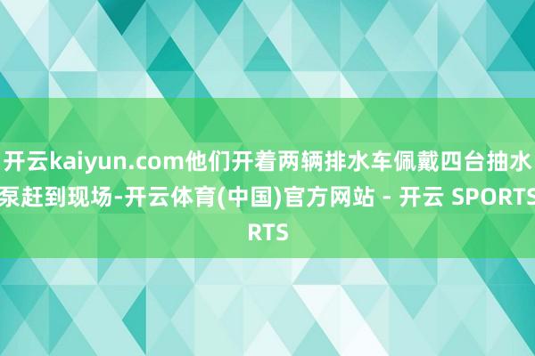 开云kaiyun.com他们开着两辆排水车佩戴四台抽水泵赶到现场-开云体育(中国)官方网站 - 开云 SPORTS