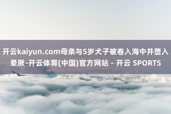 开云kaiyun.com母亲与5岁犬子被卷入海中并堕入晕厥-开云体育(中国)官方网站 - 开云 SPORTS