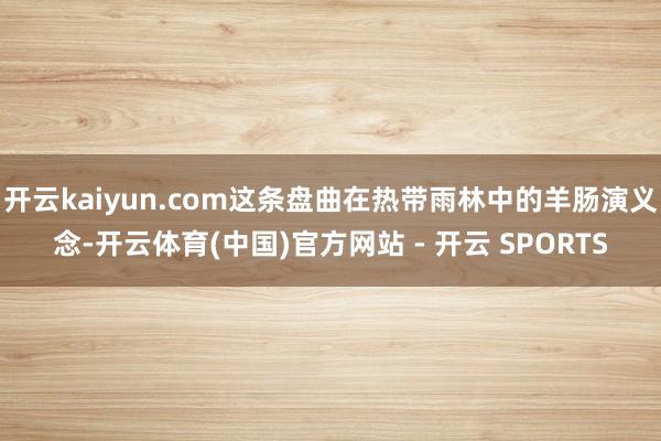 开云kaiyun.com这条盘曲在热带雨林中的羊肠演义念-开云体育(中国)官方网站 - 开云 SPORTS