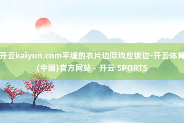 开云kaiyun.com平缝的衣片边际均应锁边-开云体育(中国)官方网站 - 开云 SPORTS