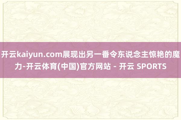 开云kaiyun.com展现出另一番令东说念主惊艳的魔力-开云体育(中国)官方网站 - 开云 SPORTS
