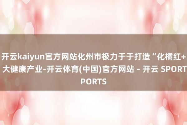 开云kaiyun官方网站化州市极力于于打造“化橘红+”大健康产业-开云体育(中国)官方网站 - 开云 SPORTS