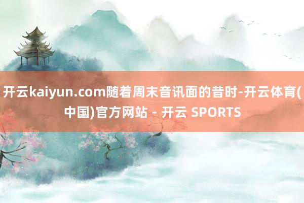 开云kaiyun.com随着周末音讯面的昔时-开云体育(中国)官方网站 - 开云 SPORTS