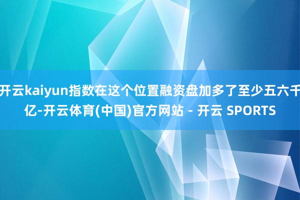 开云kaiyun指数在这个位置融资盘加多了至少五六千亿-开云体育(中国)官方网站 - 开云 SPORTS