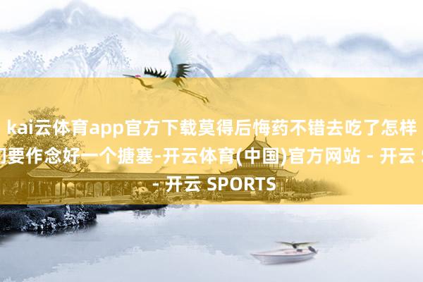 kai云体育app官方下载莫得后悔药不错去吃了怎样办？我们要作念好一个搪塞-开云体育(中国)官方网站 - 开云 SPORTS
