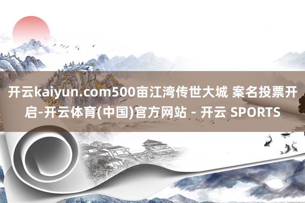 开云kaiyun.com500亩江湾传世大城 案名投票开启-开云体育(中国)官方网站 - 开云 SPORTS