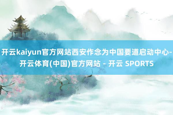 开云kaiyun官方网站西安作念为中国要道启动中心-开云体育(中国)官方网站 - 开云 SPORTS