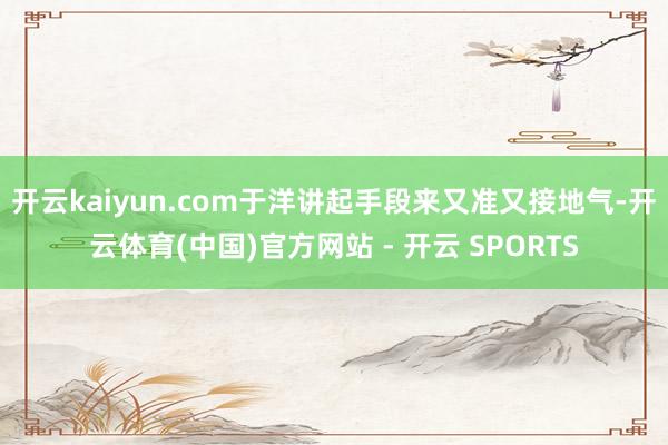开云kaiyun.com于洋讲起手段来又准又接地气-开云体育(中国)官方网站 - 开云 SPORTS