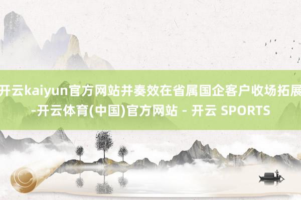 开云kaiyun官方网站并奏效在省属国企客户收场拓展-开云体育(中国)官方网站 - 开云 SPORTS