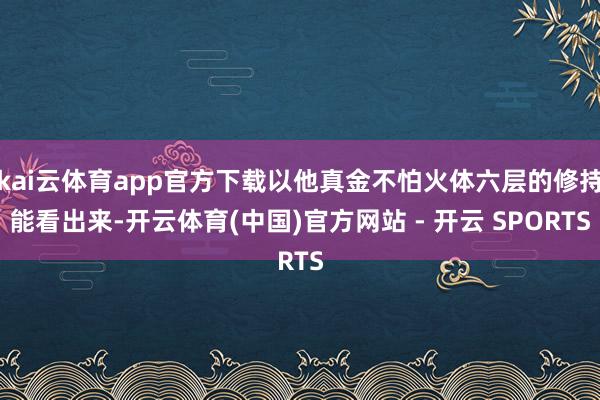 kai云体育app官方下载以他真金不怕火体六层的修持能看出来-开云体育(中国)官方网站 - 开云 SPORTS