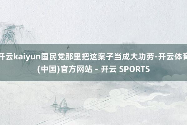 开云kaiyun国民党那里把这案子当成大功劳-开云体育(中国)官方网站 - 开云 SPORTS