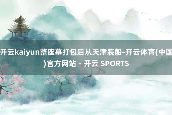 开云kaiyun整座墓打包后从天津装船-开云体育(中国)官方网站 - 开云 SPORTS