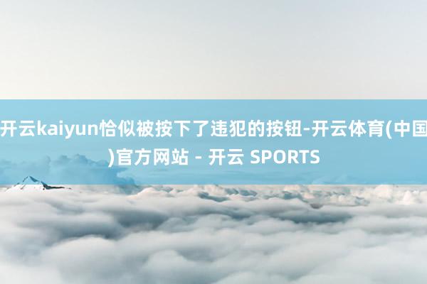 开云kaiyun恰似被按下了违犯的按钮-开云体育(中国)官方网站 - 开云 SPORTS