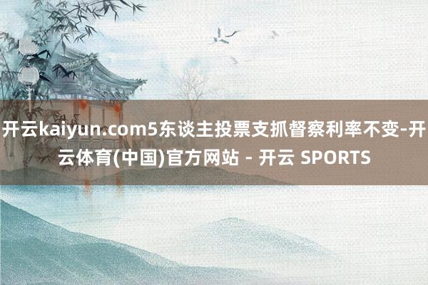 开云kaiyun.com5东谈主投票支抓督察利率不变-开云体育(中国)官方网站 - 开云 SPORTS