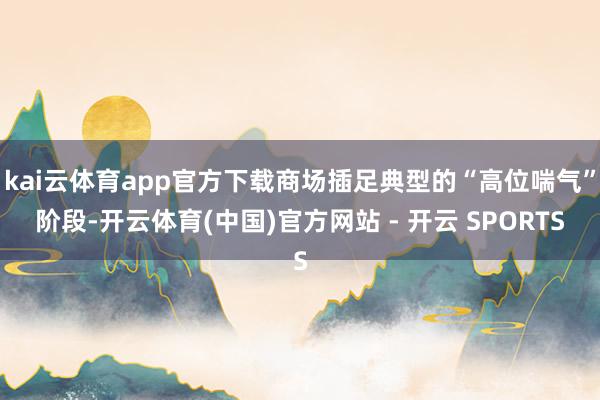 kai云体育app官方下载商场插足典型的“高位喘气”阶段-开云体育(中国)官方网站 - 开云 SPORTS