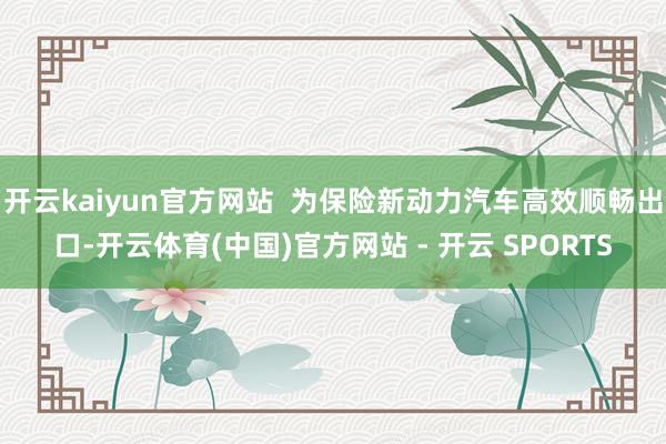 开云kaiyun官方网站  为保险新动力汽车高效顺畅出口-开云体育(中国)官方网站 - 开云 SPORTS