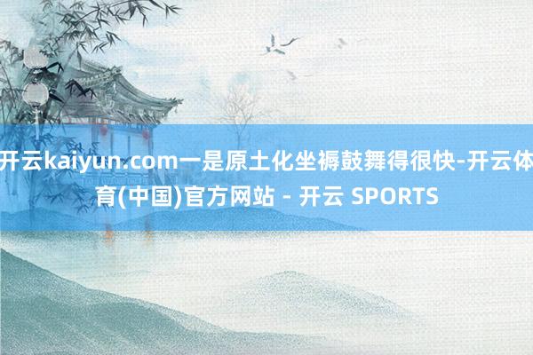 开云kaiyun.com一是原土化坐褥鼓舞得很快-开云体育(中国)官方网站 - 开云 SPORTS