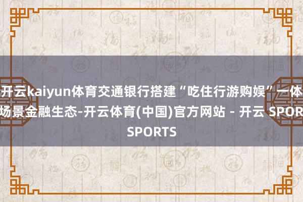 开云kaiyun体育交通银行搭建“吃住行游购娱”一体化场景金融生态-开云体育(中国)官方网站 - 开云 SPORTS