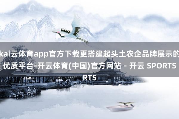 kai云体育app官方下载更搭建起头土农企品牌展示的优质平台-开云体育(中国)官方网站 - 开云 SPORTS