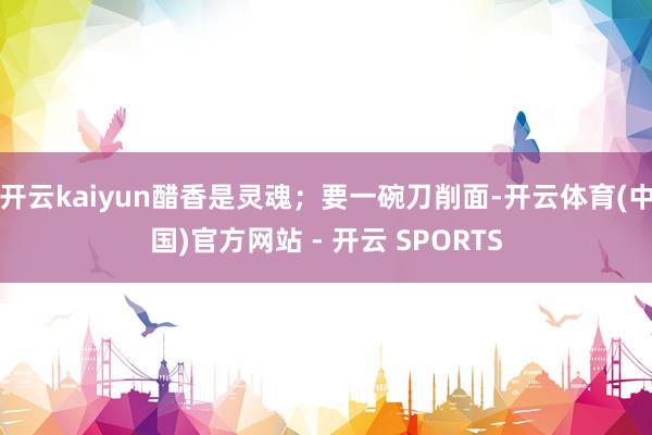 开云kaiyun醋香是灵魂；要一碗刀削面-开云体育(中国)官方网站 - 开云 SPORTS