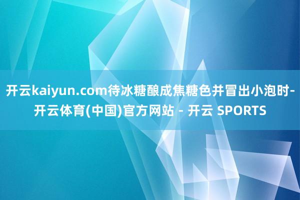 开云kaiyun.com待冰糖酿成焦糖色并冒出小泡时-开云体育(中国)官方网站 - 开云 SPORTS