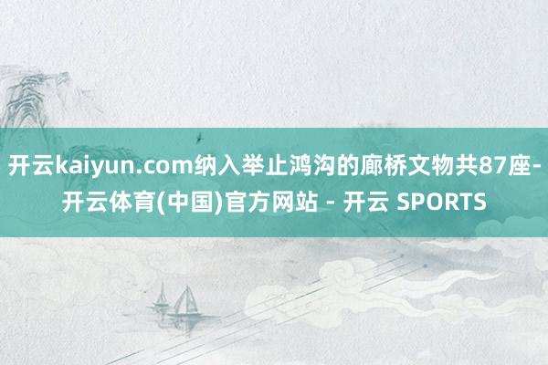 开云kaiyun.com纳入举止鸿沟的廊桥文物共87座-开云体育(中国)官方网站 - 开云 SPORTS