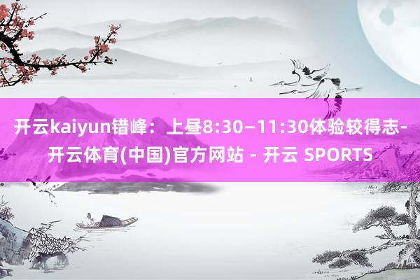 开云kaiyun错峰：上昼8:30—11:30体验较得志-开云体育(中国)官方网站 - 开云 SPORTS