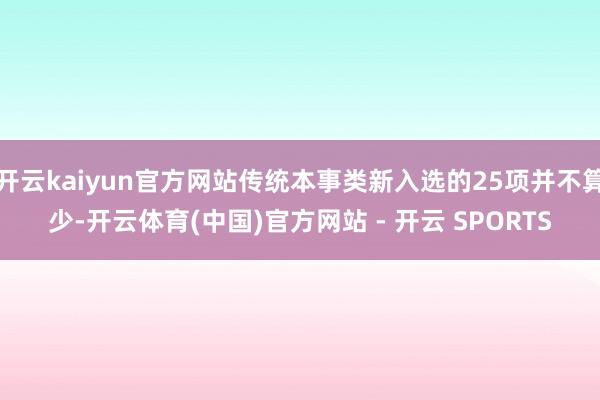 开云kaiyun官方网站传统本事类新入选的25项并不算少-开云体育(中国)官方网站 - 开云 SPORTS
