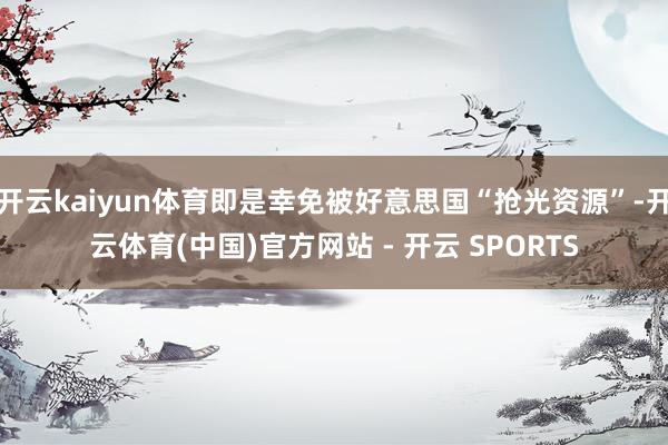 开云kaiyun体育即是幸免被好意思国“抢光资源”-开云体育(中国)官方网站 - 开云 SPORTS