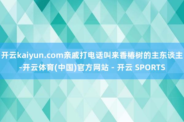 开云kaiyun.com亲戚打电话叫来香椿树的主东谈主-开云体育(中国)官方网站 - 开云 SPORTS