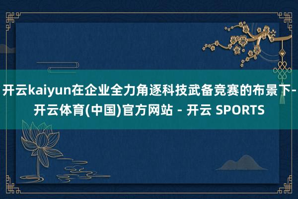 开云kaiyun在企业全力角逐科技武备竞赛的布景下-开云体育(中国)官方网站 - 开云 SPORTS