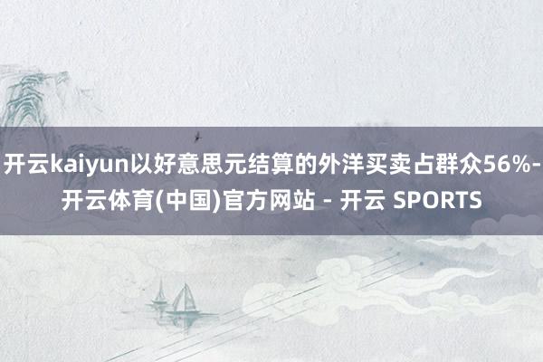 开云kaiyun以好意思元结算的外洋买卖占群众56%-开云体育(中国)官方网站 - 开云 SPORTS