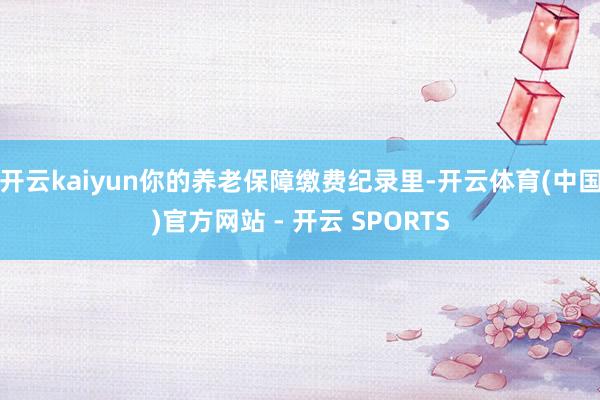 开云kaiyun你的养老保障缴费纪录里-开云体育(中国)官方网站 - 开云 SPORTS