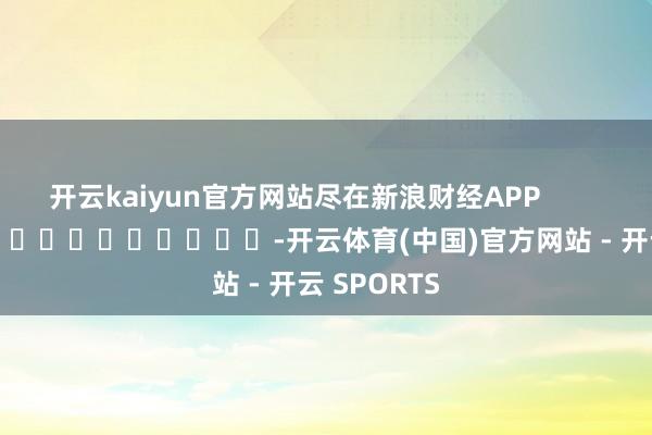 开云kaiyun官方网站尽在新浪财经APP            													-开云体育(中国)官方网站 - 开云 SPORTS